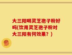 大三阳喝灵芝孢子粉好吗(饮用灵芝孢子粉对大三阳有何效果？)
