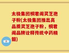 太极集团桐君阁灵芝孢子粉(太极集团推出高品质灵芝孢子粉，桐君阁品牌诠释传统中药精髓)