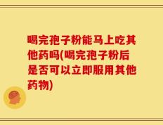 喝完孢子粉能马上吃其他药吗(喝完孢子粉后是否可以立即服用其他药物)