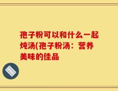 孢子粉可以和什么一起炖汤(孢子粉汤：营养美味的佳品