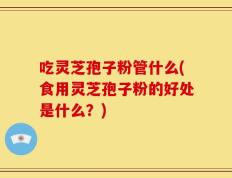 吃灵芝孢子粉管什么(食用灵芝孢子粉的好处是什么？)