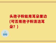 头孢子粉能用耳朵里边(可否用孢子粉清洁耳朵？)