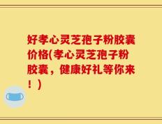 好孝心灵芝孢子粉胶囊价格(孝心灵芝孢子粉胶囊，健康好礼等你来！)