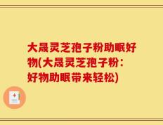 大晟灵芝孢子粉助眠好物(大晟灵芝孢子粉：好物助眠带来轻松)