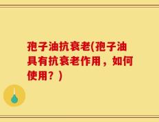 孢子油抗衰老(孢子油具有抗衰老作用，如何使用？)