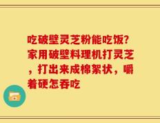 吃破壁灵芝粉能吃饭？家用破壁料理机打灵芝，打出来成棉絮状，嚼着硬怎吞吃