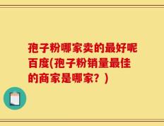 孢子粉哪家卖的最好呢百度(孢子粉销量最佳的商家是哪家？)