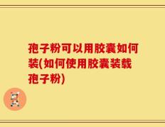 孢子粉可以用胶囊如何装(如何使用胶囊装载孢子粉)