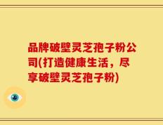 品牌破壁灵芝孢子粉公司(打造健康生活，尽享破壁灵芝孢子粉)