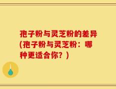 孢子粉与灵芝粉的差异(孢子粉与灵芝粉：哪种更适合你？)