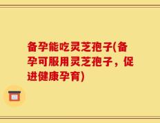 备孕能吃灵芝孢子(备孕可服用灵芝孢子，促进健康孕育)