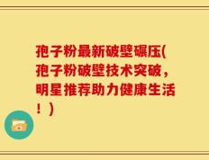 孢子粉最新破壁碾压(孢子粉破壁技术突破，明星推荐助力健康生活！)