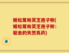 姬松茸和灵芝孢子粉(姬松茸和灵芝孢子粉：驱虫的天然良药)