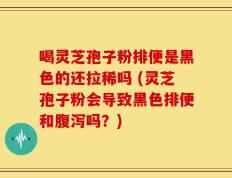 喝灵芝孢子粉排便是黑色的还拉稀吗 (灵芝孢子粉会导致黑色排便和腹泻吗？)