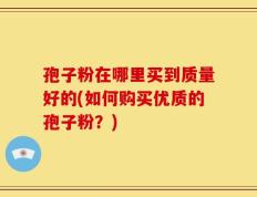 孢子粉在哪里买到质量好的(如何购买优质的孢子粉？)
