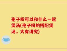 孢子粉可以和什么一起煲汤(孢子粉的搭配煲汤，大有讲究)