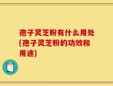 孢子灵芝粉有什么用处(孢子灵芝粉的功效和用途)