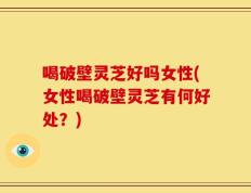 喝破壁灵芝好吗女性(女性喝破壁灵芝有何好处？)