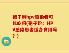 孢子粉hpv感染者可以吃吗(孢子粉：HPV感染患者适合食用吗？)