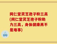 同仁堂灵芝孢子粉三高(同仁堂灵芝孢子粉助力三高，身体健康再不是难事)