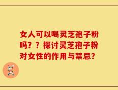 女人可以喝灵芝孢子粉吗？？探讨灵芝孢子粉对女性的作用与禁忌？