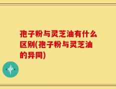 孢子粉与灵芝油有什么区别(孢子粉与灵芝油的异同)