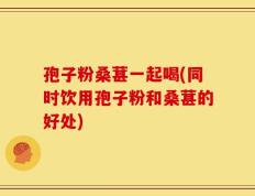 孢子粉桑葚一起喝(同时饮用孢子粉和桑葚的好处)