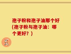 孢子粉和孢子油那个好(孢子粉与孢子油：哪个更好？)