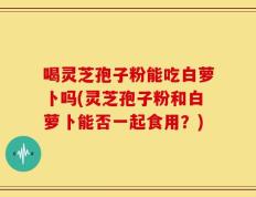 喝灵芝孢子粉能吃白萝卜吗(灵芝孢子粉和白萝卜能否一起食用？)