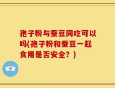 孢子粉与蚕豆同吃可以吗(孢子粉和蚕豆一起食用是否安全？)