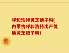 呼和浩特灵芝孢子粉(内蒙古呼和浩特出产优质灵芝孢子粉)