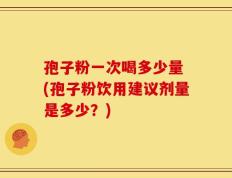 孢子粉一次喝多少量 (孢子粉饮用建议剂量是多少？)