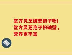 堂方灵芝破壁孢子粉(堂方灵芝孢子粉破壁，营养更丰富