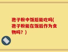孢子粉中饭后能吃吗(孢子粉能在饭后作为食物吗？)