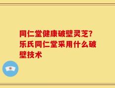 同仁堂健康破壁灵芝？乐氏同仁堂采用什么破壁技术
