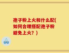 孢子粉上火和什么配(如何合理搭配孢子粉 避免上火？)