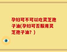 孕妇可不可以吃灵芝孢子油(孕妇可否服用灵芝孢子油？)