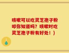 咳嗽可以吃灵芝孢子粉叩你知道吗？咳嗽时吃灵芝孢子粉有好处！)