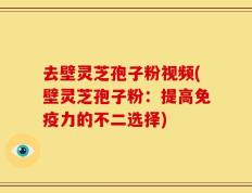 去壁灵芝孢子粉视频(壁灵芝孢子粉：提高免疫力的不二选择)
