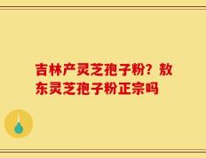 吉林产灵芝孢子粉？敖东灵芝孢子粉正宗吗