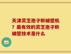 天津灵芝孢子粉破壁机？最有效的灵芝孢子粉破壁技术是什么