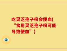 吃灵芝孢子粉会便血(“食用灵芝孢子粉可能导致便血”)