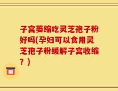 子宫蒌缩吃灵芝孢子粉好吗(孕妇可以食用灵芝孢子粉缓解子宫收缩？)