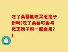 吃了桑葚能吃灵芝孢子粉吗(吃了桑葚可否与灵芝孢子粉一起食用？)