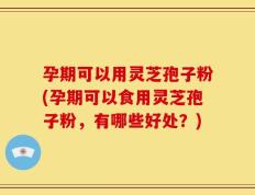孕期可以用灵芝孢子粉(孕期可以食用灵芝孢子粉，有哪些好处？)