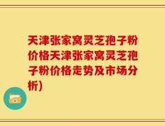 天津张家窝灵芝孢子粉价格天津张家窝灵芝孢子粉价格走势及市场分析)