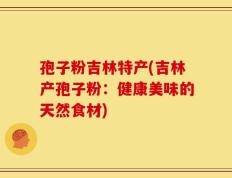 孢子粉吉林特产(吉林产孢子粉：健康美味的天然食材)