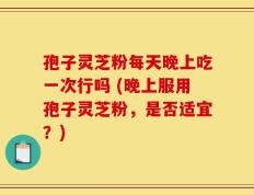 孢子灵芝粉每天晚上吃一次行吗 (晚上服用孢子灵芝粉，是否适宜？)