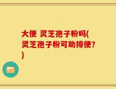 大便 灵芝孢子粉吗(灵芝孢子粉可助排便？)