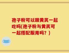 孢子粉可以跟黄芪一起吃吗(孢子粉与黄芪可一起搭配服用吗？)
